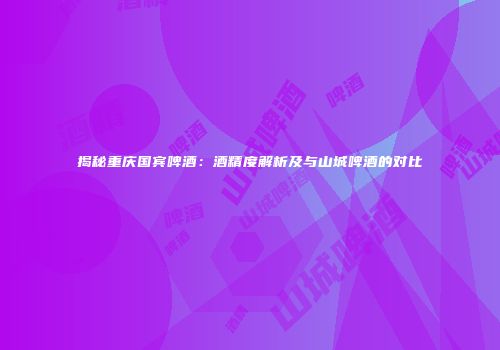 揭秘重庆国宾啤酒：酒精度解析及与山城啤酒的对比
