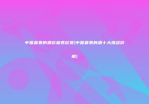 中国最贵的酒价格表欣赏(中国最贵的酒十大排名价格)