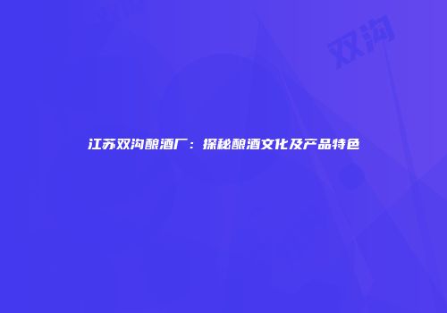 江苏双沟酿酒厂：探秘酿酒文化及产品特色
