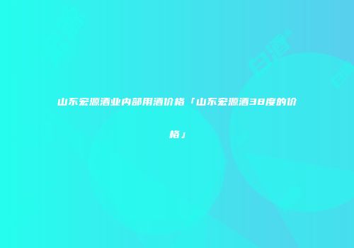 山东宏源酒业内部用酒价格「山东宏源酒38度的价格」