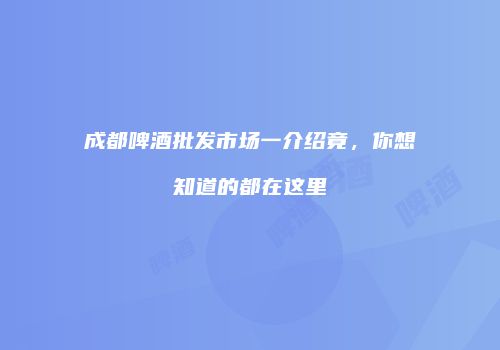 成都啤酒批发市场一介绍竟，你想知道的都在这里