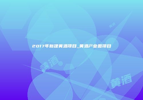 2017年新建黄酒项目_黄酒产业园项目