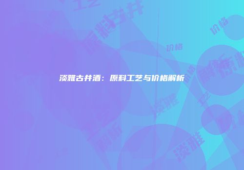 淡雅古井酒：原料工艺与价格解析