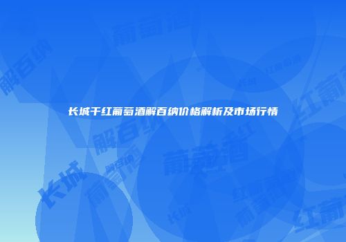长城干红葡萄酒解百纳价格解析及市场行情