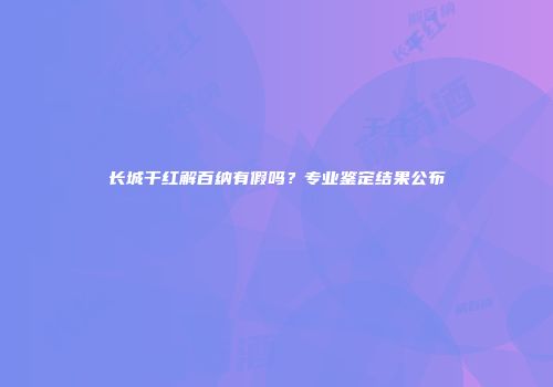 长城干红解百纳有假吗？专业鉴定结果公布