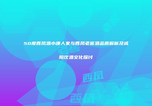 50度西凤酒小康人家与西凤老窖酒品质解析及咸阳饮酒文化探讨