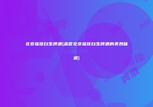 北京福佳白生啤酒(品尝北京福佳白生啤酒的美妙味道)