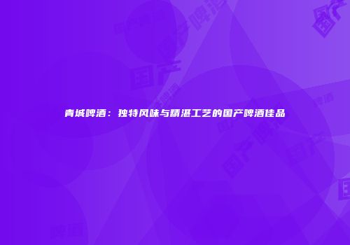 青城啤酒：独特风味与精湛工艺的国产啤酒佳品