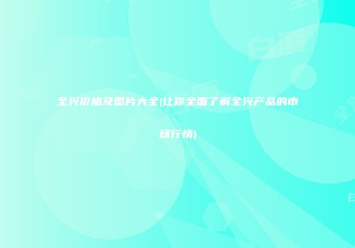 全兴价格及图片大全(让你全面了解全兴产品的市场行情)