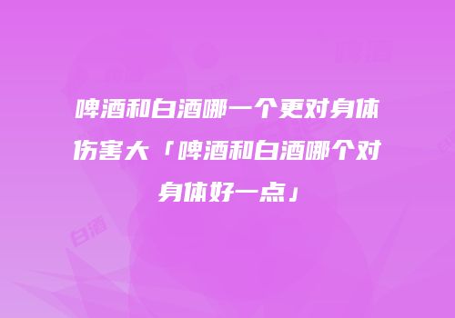 啤酒和白酒哪一个更对身体伤害大「啤酒和白酒哪个对身体好一点」