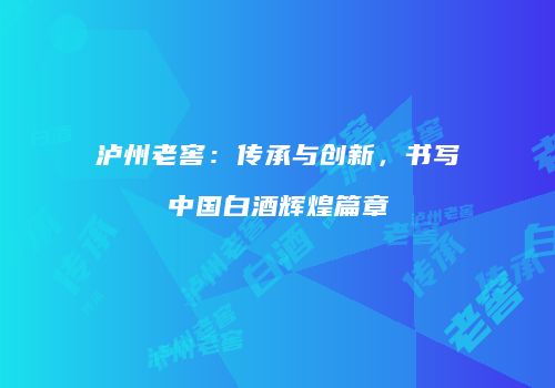 泸州老窖：传承与创新，书写中国白酒辉煌篇章
