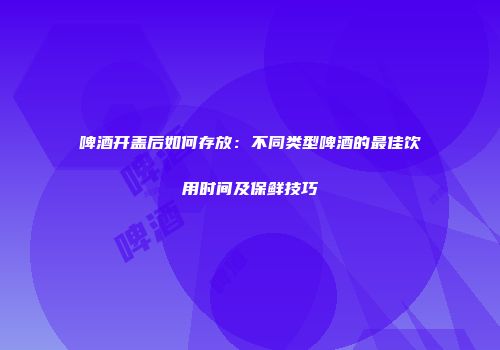 啤酒开盖后如何存放：不同类型啤酒的最佳饮用时间及保鲜技巧
