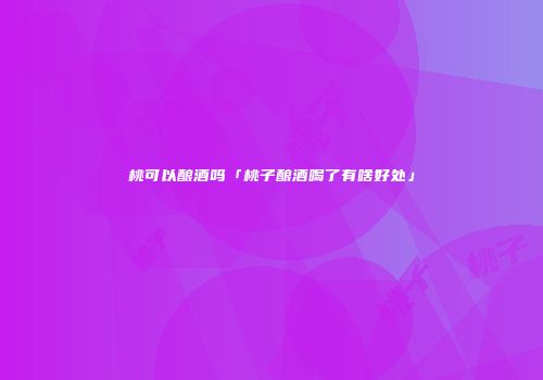 桃可以酿酒吗「桃子酿酒喝了有啥好处」
