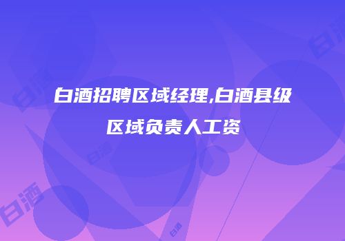 白酒招聘区域经理,白酒县级区域负责人工资