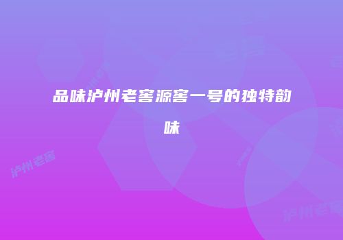 品味泸州老窖源窖一号的独特韵味