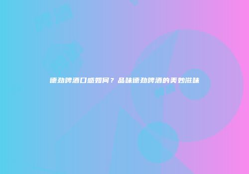 德劲啤酒口感如何？品味德劲啤酒的美妙滋味