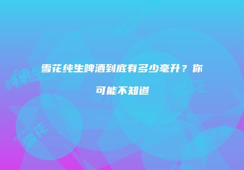 雪花纯生啤酒到底有多少毫升？你可能不知道