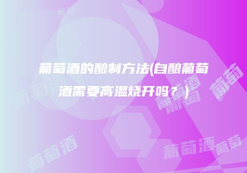 葡萄酒的酿制方法(自酿葡萄酒需要高温烧开吗？)