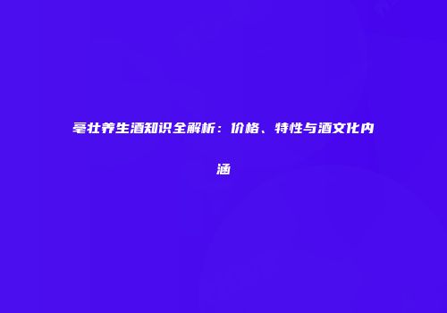 亳壮养生酒知识全解析：价格、特性与酒文化内涵