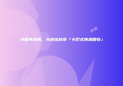 环保再利用，为地球减负「卡巴式啤酒回收」