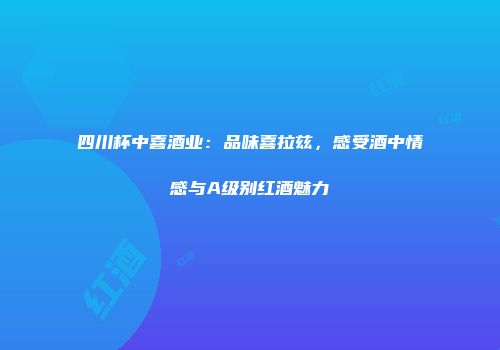 四川杯中喜酒业：品味喜拉兹，感受酒中情感与A级别红酒魅力