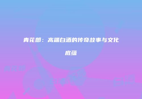 青花郎：高端白酒的传奇故事与文化底蕴