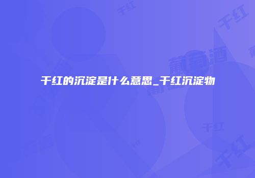 干红的沉淀是什么意思_干红沉淀物