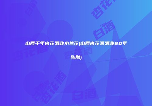 山西千年杏花酒业小兰花(山西杏花源酒业20年陈酿)