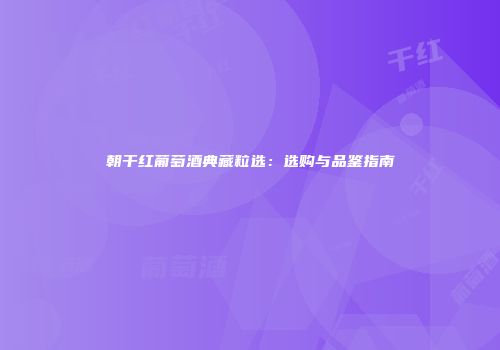 朝干红葡萄酒典藏粒选：选购与品鉴指南