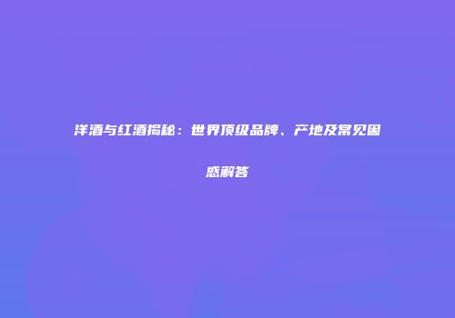 洋酒与红酒揭秘：世界顶级品牌、产地及常见困惑解答
