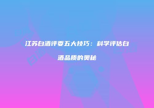 江苏白酒评委五大技巧：科学评估白酒品质的奥秘