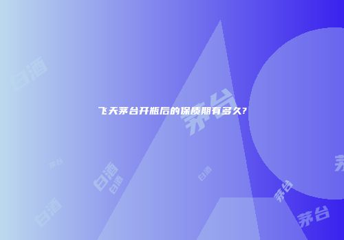 飞天茅台开瓶后的保质期有多久?