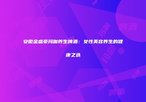 安徽金盛豪玛咖养生啤酒：女性美容养生的健康之选