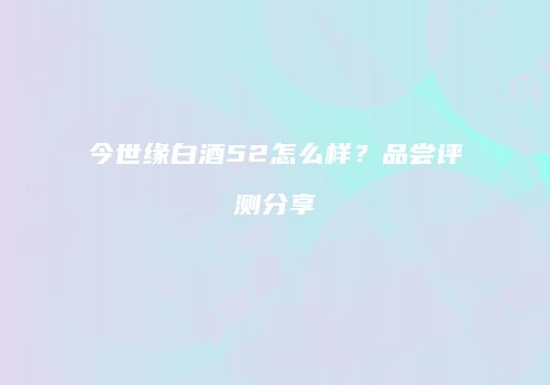今世缘白酒52怎么样？品尝评测分享
