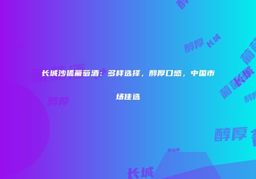 长城沙狐葡萄酒：多样选择，醇厚口感，中国市场佳选