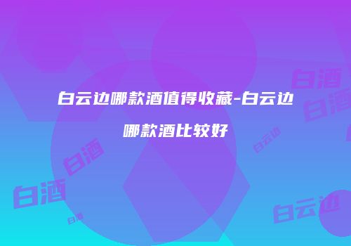 白云边哪款酒值得收藏-白云边哪款酒比较好