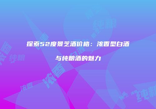 探索52度景芝酒价格：浓香型白酒与纯粮酒的魅力