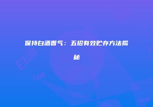 保持白酒香气：五招有效贮存方法揭秘