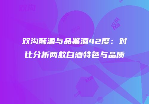 双沟酥酒与品鉴酒42度：对比分析两款白酒特色与品质