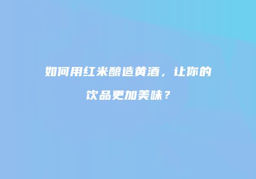 如何用红米酿造黄酒，让你的饮品更加美味？