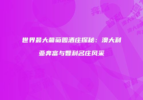 世界最大葡萄园酒庄探秘：澳大利亚奔富与智利名庄风采