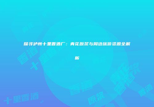 探寻泸州十里香酒厂：青花原浆与周边旅游资源全解析
