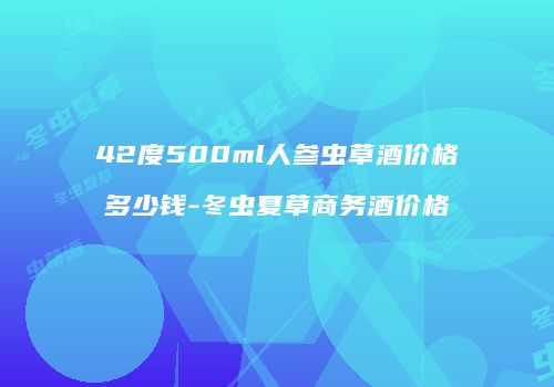 42度500ml人参虫草酒价格多少钱-冬虫夏草商务酒价格