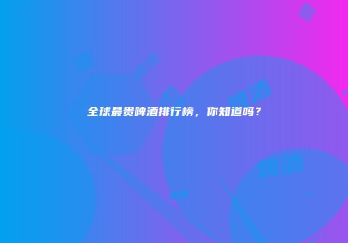 全球最贵啤酒排行榜，你知道吗？