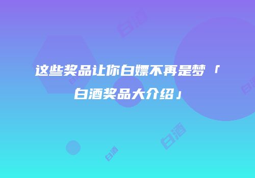 这些奖品让你白嫖不再是梦「白酒奖品大介绍」
