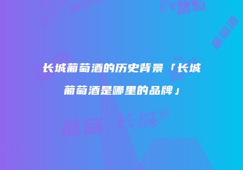长城葡萄酒的历史背景「长城葡萄酒是哪里的品牌」