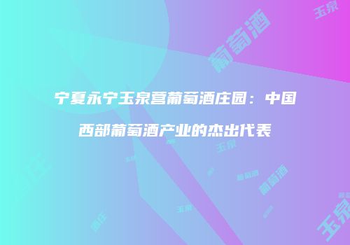 宁夏永宁玉泉营葡萄酒庄园：中国西部葡萄酒产业的杰出代表