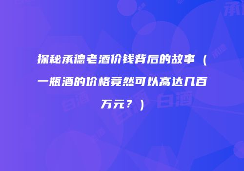 探秘承德老酒价钱背后的故事（一瓶酒的价格竟然可以高达几百万元？）