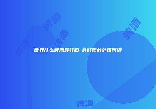 世界什么啤酒最好喝_最好喝的外国啤酒