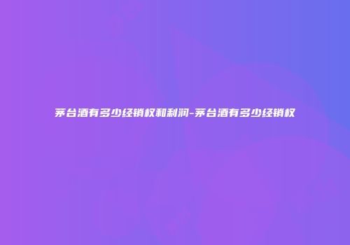 茅台酒有多少经销权和利润-茅台酒有多少经销权